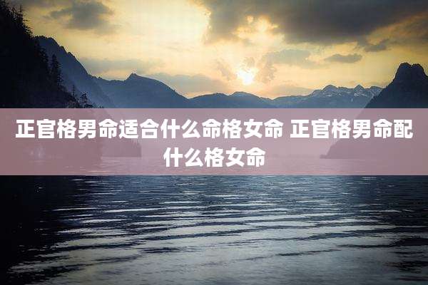 正官格男命适合什么命格女命 正官格男命配什么格女命