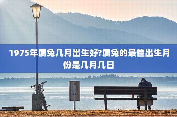 1975年属兔几月出生好?属兔的最佳出生月份是几月几日