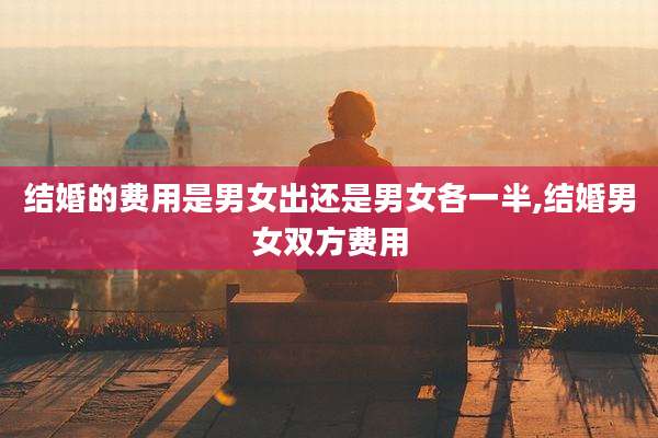 结婚的费用是男女出还是男女各一半,结婚男女双方费用