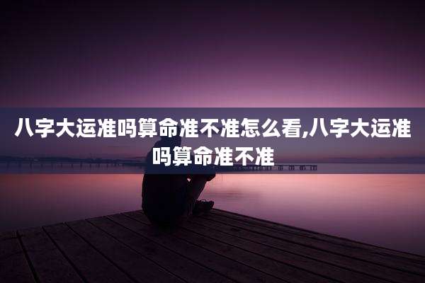 八字大运准吗算命准不准怎么看,八字大运准吗算命准不准