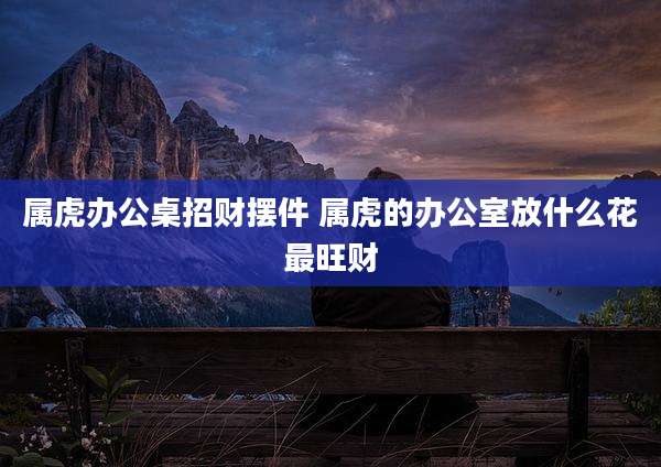 属虎办公桌招财摆件 属虎的办公室放什么花最旺财