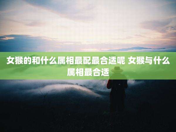 女猴的和什么属相最配最合适呢 女猴与什么属相最合适