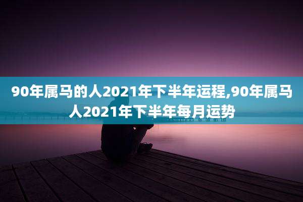 90年属马的人2021年下半年运程,90年属马人2021年下半年每月运势