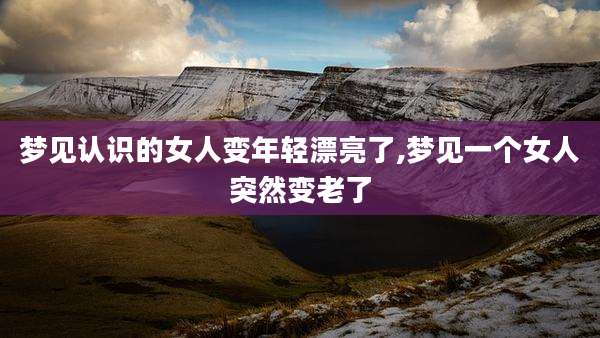 梦见认识的女人变年轻漂亮了,梦见一个女人突然变老了
