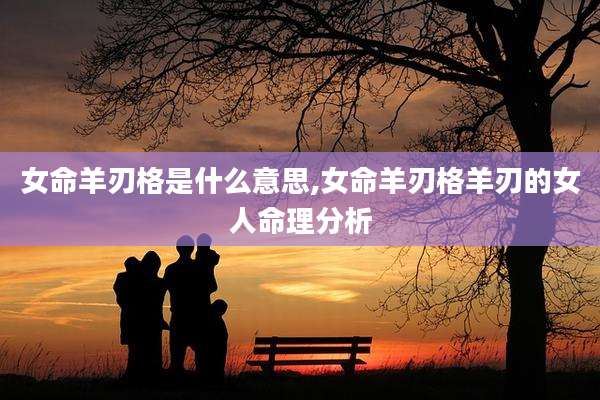 女命羊刃格是什么意思,女命羊刃格羊刃的女人命理分析