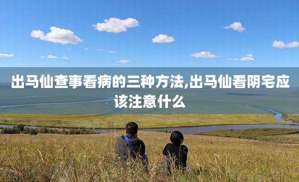 出马仙查事看病的三种方法,出马仙看阴宅应该注意什么