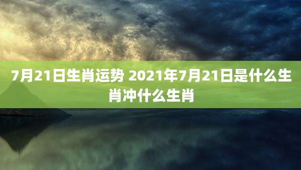 7月21日生肖运势 2021年7月21日是什么生肖冲什么生肖