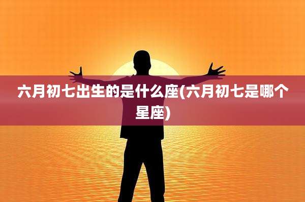 六月初七出生的是什么座(六月初七是哪个星座)