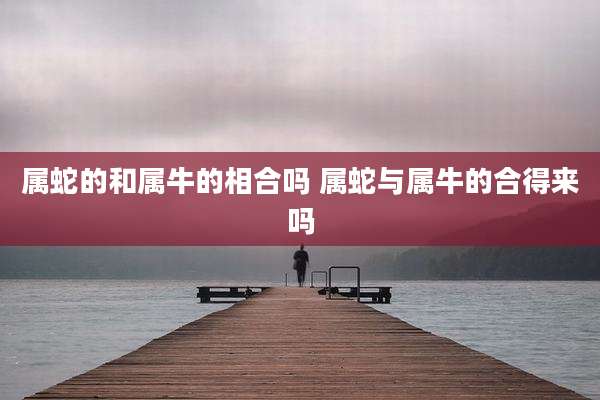 属蛇的和属牛的相合吗 属蛇与属牛的合得来吗