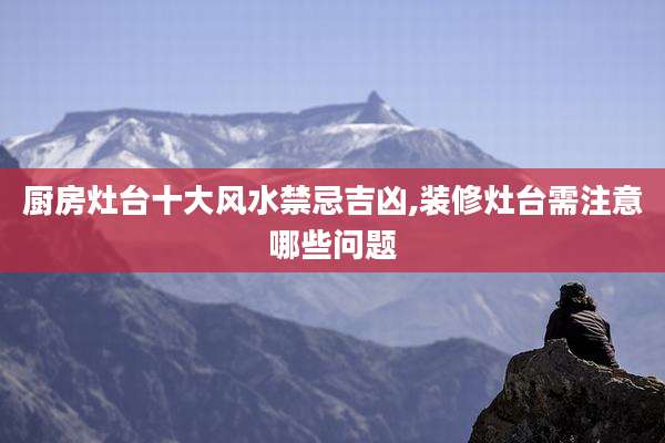 厨房灶台十大风水禁忌吉凶,装修灶台需注意哪些问题