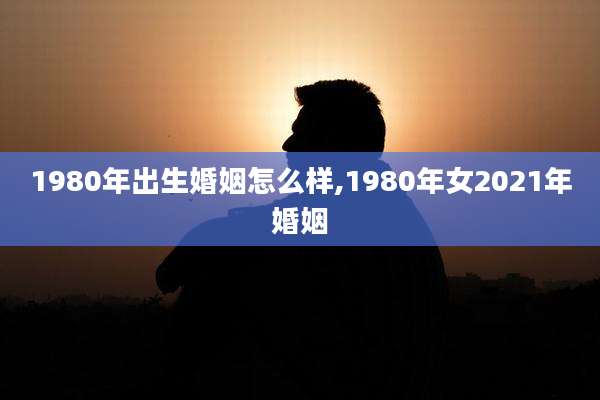 1980年出生婚姻怎么样,1980年女2021年婚姻