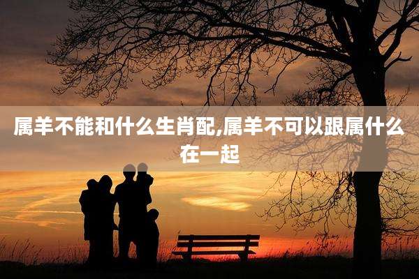 属羊不能和什么生肖配,属羊不可以跟属什么在一起