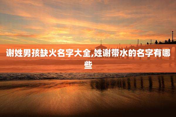 谢姓男孩缺火名字大全,姓谢带水的名字有哪些