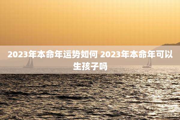 2023年本命年运势如何 2023年本命年可以生孩子吗