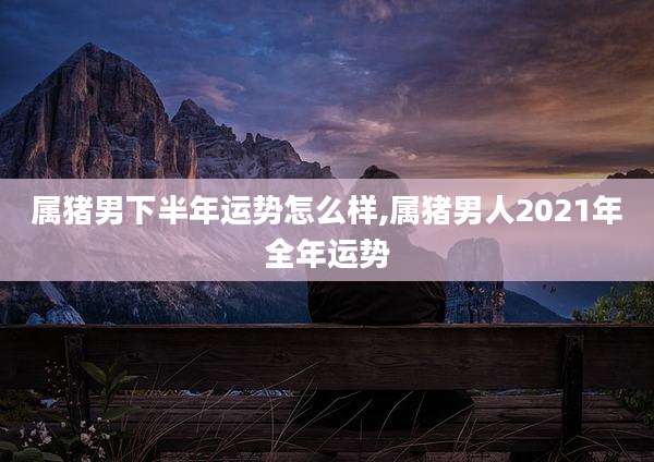 属猪男下半年运势怎么样,属猪男人2021年全年运势