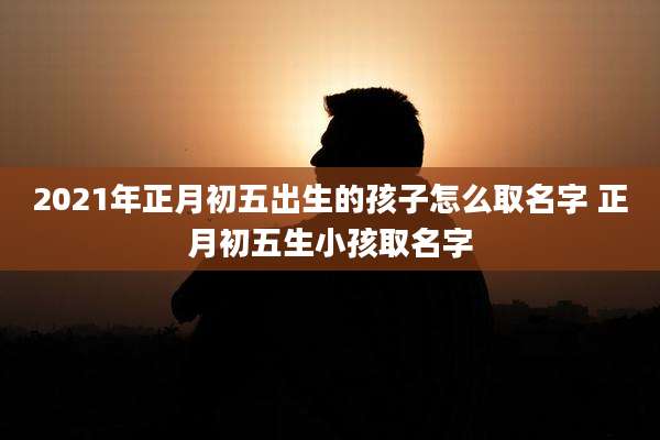 2021年正月初五出生的孩子怎么取名字 正月初五生小孩取名字