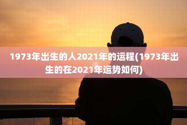 1973年出生的人2021年的运程(1973年出生的在2021年运势如何)