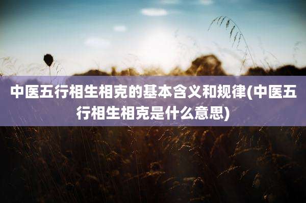 中医五行相生相克的基本含义和规律(中医五行相生相克是什么意思)