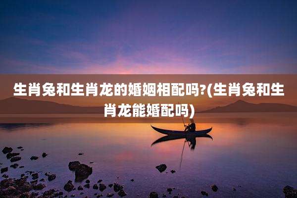 生肖兔和生肖龙的婚姻相配吗?(生肖兔和生肖龙能婚配吗)