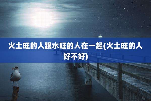 火土旺的人跟水旺的人在一起(火土旺的人好不好)