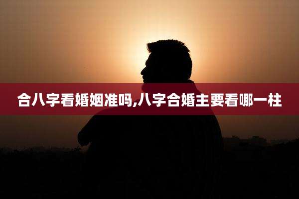 合八字看婚姻准吗,八字合婚主要看哪一柱