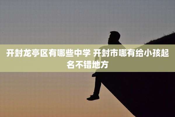 开封龙亭区有哪些中学 开封市哪有给小孩起名不错地方