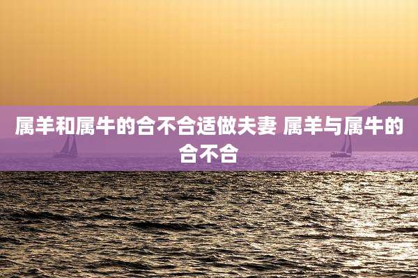 属羊和属牛的合不合适做夫妻 属羊与属牛的合不合