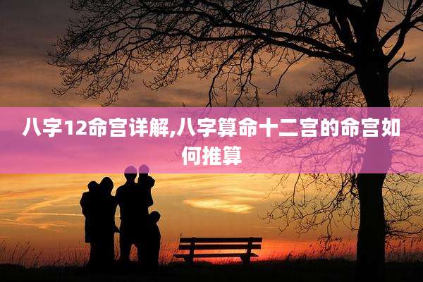 八字12命宫详解,八字算命十二宫的命宫如何推算