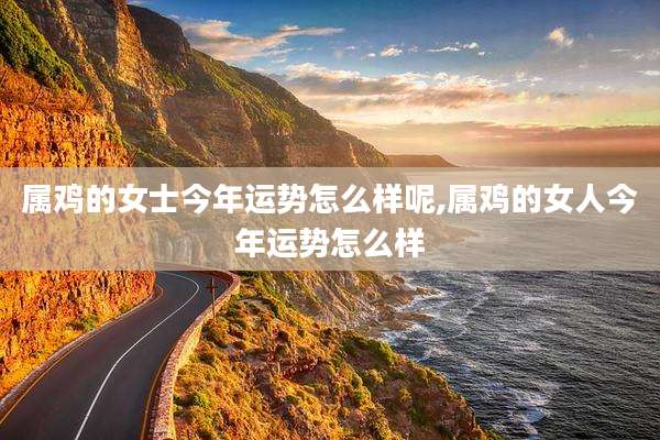 属鸡的女士今年运势怎么样呢,属鸡的女人今年运势怎么样