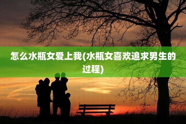 怎么水瓶女爱上我(水瓶女喜欢追求男生的过程)