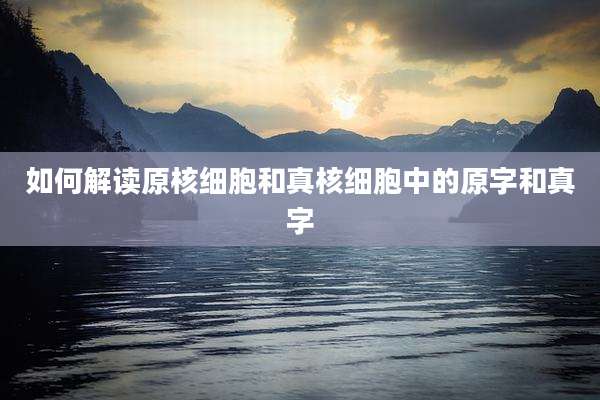如何解读原核细胞和真核细胞中的原字和真字