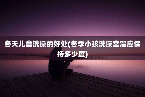 冬天儿童洗澡的好处(冬季小孩洗澡室温应保持多少度)
