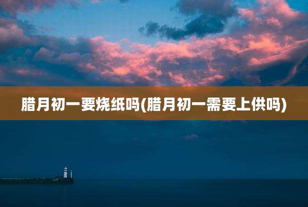 腊月初一要烧纸吗(腊月初一需要上供吗)