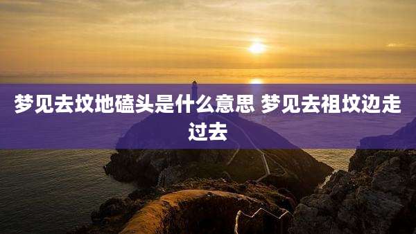 梦见去坟地磕头是什么意思 梦见去祖坟边走过去