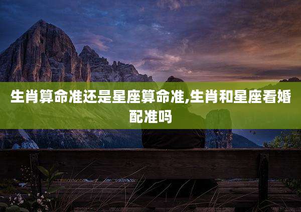 生肖算命准还是星座算命准,生肖和星座看婚配准吗
