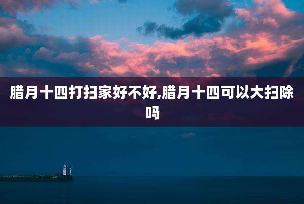 腊月十四打扫家好不好,腊月十四可以大扫除吗