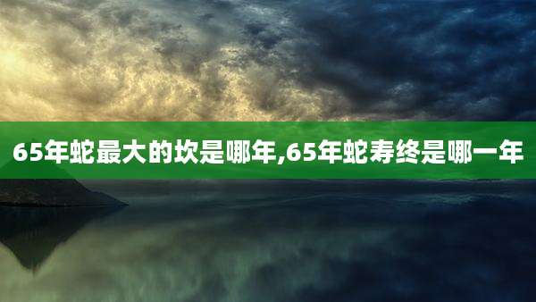 65年蛇最大的坎是哪年,65年蛇寿终是哪一年