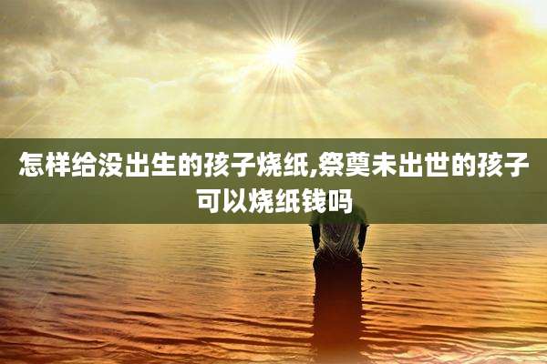 怎样给没出生的孩子烧纸,祭奠未出世的孩子可以烧纸钱吗