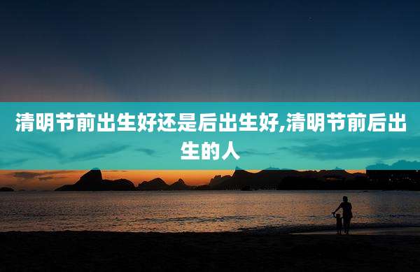 清明节前出生好还是后出生好,清明节前后出生的人