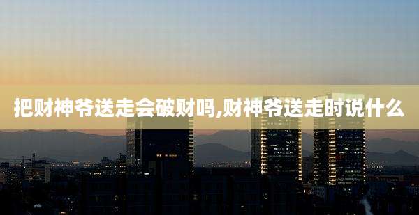 把财神爷送走会破财吗,财神爷送走时说什么