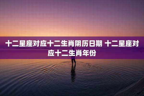 十二星座对应十二生肖阴历日期 十二星座对应十二生肖年份