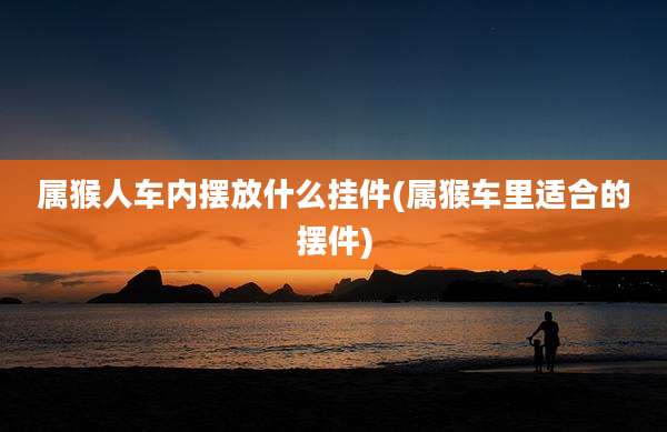 属猴人车内摆放什么挂件(属猴车里适合的摆件)