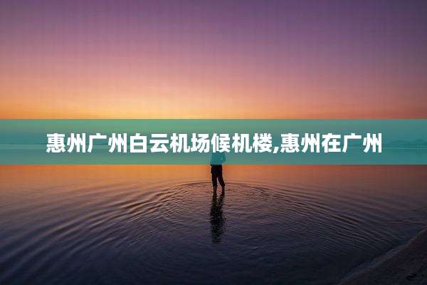 惠州广州白云机场候机楼,惠州在广州