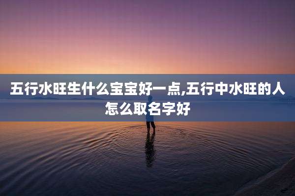 五行水旺生什么宝宝好一点,五行中水旺的人怎么取名字好