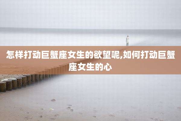 怎样打动巨蟹座女生的欲望呢,如何打动巨蟹座女生的心