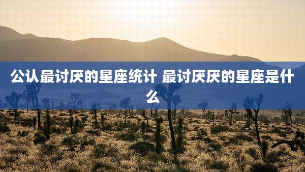 公认最讨厌的星座统计 最讨厌厌的星座是什么