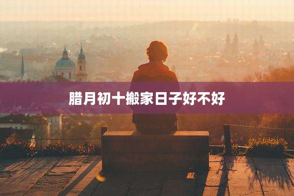 腊月初十搬家日子好不好