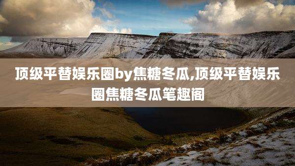 顶级平替娱乐圈by焦糖冬瓜,顶级平替娱乐圈焦糖冬瓜笔趣阁