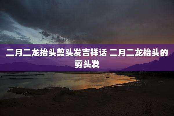 二月二龙抬头剪头发吉祥话 二月二龙抬头的剪头发