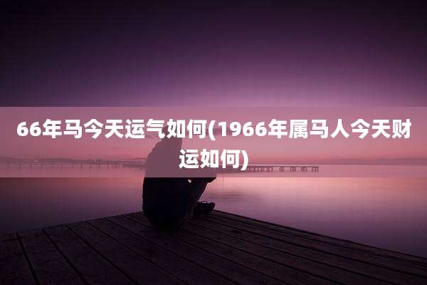 66年马今天运气如何(1966年属马人今天财运如何)